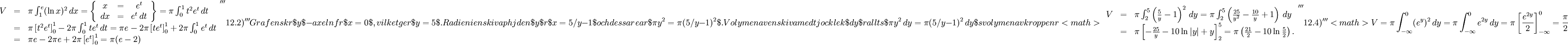 \begin{array}{lll} V&=&\pi{}\int_1^e(\ln x)^2\, dx=\left\{\begin{array}{ccccc} x&=&e^t\\ dx&=&e^t\, dt\end{array}\right\}=\pi{}\int_0^1t^2e^t\, dt\\ &=& \pi{}\left[t^2e^t\right]_0^1-2\pi{}\int_0^1te^t\, dt=\pi{}e-2\pi{}\left[te^t\right]_0^1+2\pi{}\int_0^1e^t\, dt\\ &=& \pi{}e-2\pi{}e+2\pi{}\left[e^t\right]_0^1=\pi{}(e-2)\end{array}    '''12.2)'''Grafen skär $y$-axeln för $x=0$, vilket ger $y=5$. Radien i en skiva på höjden $y$ är $x=5/y-1$ och dess area är $\pi{}y^2=\pi{}(5/y-1)^2$. Volymen av en skiva med tjocklek $dy$ är alltså $\pi{}y^2\, dy=\pi{}(5/y-1)^2\, dy$ så volymen av kroppen är <math>\begin{array}{lll} V&=&\pi{}\int_2^5\left(\frac{5}{y}-1\right)^2\, dy=\pi{}\int_2^5\left(\frac{25}{y^2}-\frac{10}{y}+1\right)\, dy\\ &=& \pi{}\left[-\frac{25}{y}-10\ln |y|+y\right]_2^5 =\pi{}\left(\frac{21}{2}-10\ln\frac{5}{2}\right).\end{array}    '''12.4)'''<math> V=\pi{}\int_{-\infty}^0(e^y)^2\, dy=\pi{}\int_{-\infty}^0e^{2y}\, dy=\pi{}\left[\frac{e^{2y}}{2}\right]_{-\infty}^0=\frac{\pi{}}{2}