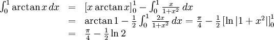 \begin{array}{lll} \int_{0}^1\arctan x\, dx&=&\left[x\arctan x\right]_{0}^1- \int_{0}^1\frac{x}{1+x^2}\, dx\\ &=& \arctan 1-\frac{1}{2}\int_{0}^1\frac{2x}{1+x^2}\, dx= \frac{\pi{}}{4}-\frac{1}{2}\left[\ln |1+x^2|\right]_{0}^1\\ &=& \frac{\pi{}}{4}-\frac{1}{2}\ln 2\end{array}