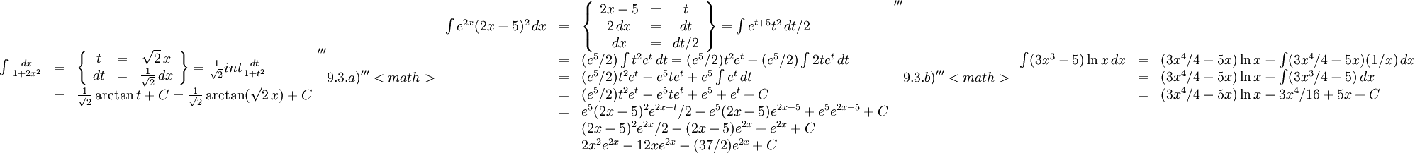 \begin{array}{lll} \int\frac{dx}{1+2x^2}&=&\left\{\begin{array}{ccc} t&=&\sqrt 2\, x\\ dt&=&\frac{1}{\sqrt 2}\, dx\end{array}\right\}= \frac{1}{\sqrt 2}int\frac{dt}{1+t^2}\\ &=&\frac{1}{\sqrt 2}\arctan t+C=\frac{1}{\sqrt 2}\arctan(\sqrt 2\, x)+C\end{array}    '''9.3.a)'''  <math>\begin{array}{lll} \int e^{2x}(2x-5)^2\, dx&=&\left\{\begin{array}{ccc} 2x-5&=&t\\ 2\, dx&=& dt\\ dx&=& dt/2\end{array}\right\}= \int e^{t+5}t^2\, dt/2\\ &=& (e^5/2)\int t^2e^t\, dt=(e^5/2)t^2e^t-(e^5/2)\int 2te^t\, dt\\ &=& (e^5/2)t^2e^t-e^5te^t+e^5\int e^t\, dt \\ &=& (e^5/2)t^2e^t-e^5te^t+e^5+e^t+C\\ &=& e^5(2x-5)^2e^{2x-t}/2-e^5(2x-5)e^{2x-5}+e^5e^{2x-5}+C\\ &=& (2x-5)^2e^{2x}/2-(2x-5)e^{2x}+e^{2x}+C\\ &=& 2x^2e^{2x}-12xe^{2x}-(37/2)e^{2x}+C\end{array}    '''9.3.b)'''   <math>\begin{array}{lll} \int (3x^3-5)\ln x\, dx&=&(3x^4/4-5x)\ln x-\int (3x^4/4-5x)(1/x)\,  dx\\ &=& (3x^4/4-5x)\ln x-\int(3x^3/4-5)\, dx\\ &=& (3x^4/4-5x)\ln x-3x^4/16+5x+C\end{array}