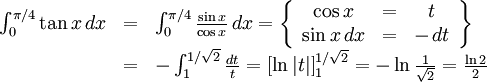 \begin{array}{lll} \int_{0}^{\pi{}/4}\tan x\, dx&=&\int_{0}^{\pi{}/4}\frac{\sin x}{\cos x}\, dx= \left\{\begin{array}{ccc} \cos x&=&t\\ \sin x\, dx&=& -\, dt\end{array}\right\}\\ &=& -\int_{1}^{1/\sqrt 2}\frac{dt}{t}=\left[\ln|t|\right]_{1}^{1/\sqrt  2}=-\ln\frac{1}{\sqrt 2}=\frac{\ln 2}{2}\end{array}