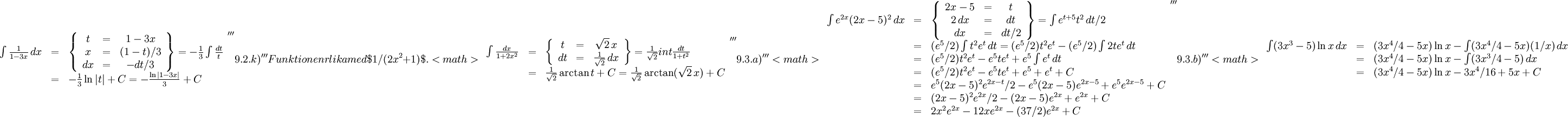 \begin{array}{lll} \int\frac{1}{1-3x}\, dx&=&\left\{\begin{array}{ccc} t&=&1-3x\\ x&=&(1-t)/3\\ dx&=&-dt/3\end{array}\right\}= -\frac{1}{3}\int  \frac{dt}{t}\\ &=&-\frac{1}{3}\ln|t|+C=-\frac{\ln|1-3x|}{3}+C\end{array}    '''9.2.k)'''   Funktionen är lika med $1/(2x^2+1)$.   <math>\begin{array}{lll} \int\frac{dx}{1+2x^2}&=&\left\{\begin{array}{ccc} t&=&\sqrt 2\, x\\ dt&=&\frac{1}{\sqrt 2}\, dx\end{array}\right\}= \frac{1}{\sqrt 2}int\frac{dt}{1+t^2}\\ &=&\frac{1}{\sqrt 2}\arctan t+C=\frac{1}{\sqrt 2}\arctan(\sqrt 2\, x)+C\end{array}    '''9.3.a)'''  <math>\begin{array}{lll} \int e^{2x}(2x-5)^2\, dx&=&\left\{\begin{array}{ccc} 2x-5&=&t\\ 2\, dx&=& dt\\ dx&=& dt/2\end{array}\right\}= \int e^{t+5}t^2\, dt/2\\ &=& (e^5/2)\int t^2e^t\, dt=(e^5/2)t^2e^t-(e^5/2)\int 2te^t\, dt\\ &=& (e^5/2)t^2e^t-e^5te^t+e^5\int e^t\, dt \\ &=& (e^5/2)t^2e^t-e^5te^t+e^5+e^t+C\\ &=& e^5(2x-5)^2e^{2x-t}/2-e^5(2x-5)e^{2x-5}+e^5e^{2x-5}+C\\ &=& (2x-5)^2e^{2x}/2-(2x-5)e^{2x}+e^{2x}+C\\ &=& 2x^2e^{2x}-12xe^{2x}-(37/2)e^{2x}+C\end{array}    '''9.3.b)'''   <math>\begin{array}{lll} \int (3x^3-5)\ln x\, dx&=&(3x^4/4-5x)\ln x-\int (3x^4/4-5x)(1/x)\,  dx\\ &=& (3x^4/4-5x)\ln x-\int(3x^3/4-5)\, dx\\ &=& (3x^4/4-5x)\ln x-3x^4/16+5x+C\end{array}