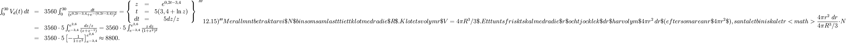 \begin{array}{lll} \int_0^{30}V_d(t)\, dt&=&3560\int_0^{30}\frac{dt}{(e^{0,2t-3,4}+e^{-(0,2t-3,4)})^2}= \left\{\begin{array}{ccc} z&=&e^{0,2t-3,4}\\ t&=&5(3,4+\ln z)\\ dt&=&5dz/z\end{array}\right\}\\ &=& 3560\cdot 5\int_{e^{-3,4}}^{e^{2,6}}\frac{dz/z}{(z+z^{-1})}= 3560\cdot 5\int_{e^{-3,4}}^{e^{2,6}}\frac{z\, dz}{(1+z^2)^2}\\ &=&3560\cdot 5\left[-\frac{1}{1+z^2}\right]_{e^{-3,4}}^{e^{2,6}}\approx 8800.\end{array}    '''12.15)'''Mer allmänt betraktar vi $N$ bin som samlas tätt i ett klot med radie $R$. Klotets volym är $V=4\pi{}R^3/3$. Ett tunt sfäriskt skal med radie $r$ och tjocklek $dr$ har volym $4\pi{}r^2\, dr$ (eftersom arean är $4\pi{}r^2$), så antalet bin i skalet är <math> \frac{4\pi{}r^2\ dr}{4\pi{}R^3/3}\cdot N