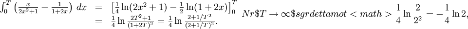 \begin{array}{lll} \int_0^T\left(\frac{x}{2x^2+1}-\frac{1}{1+2x}\right)\, dx&=&\left[\frac{1}{4}\ln(2x^2+1)-\frac{1}{2}\ln(1+2x)\right]_0^T\\ &=& \frac{1}{4}\ln\frac{2T^2+1}{(1+2T)^2}=\frac{1}{4}\ln\frac{2+1/T^2}{(2+1/T)^2}.\end{array} När $T\to\infty$ så går detta mot <math> \frac{1}{4}\ln\frac{2}{2^2}=-\frac{1}{4}\ln 2,
